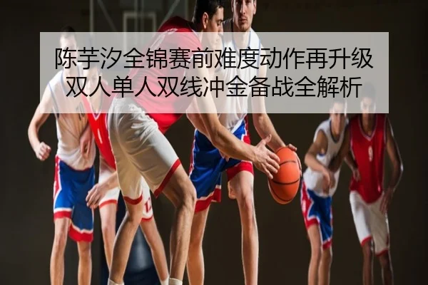陈芋汐全锦赛前难度动作再升级 双人单人双线冲金备战全解析