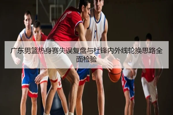 广东男篮热身赛失误复盘与杜锋内外线轮换思路全面检验
