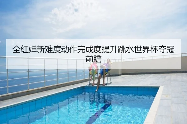 全红婵新难度动作完成度提升跳水世界杯夺冠前瞻